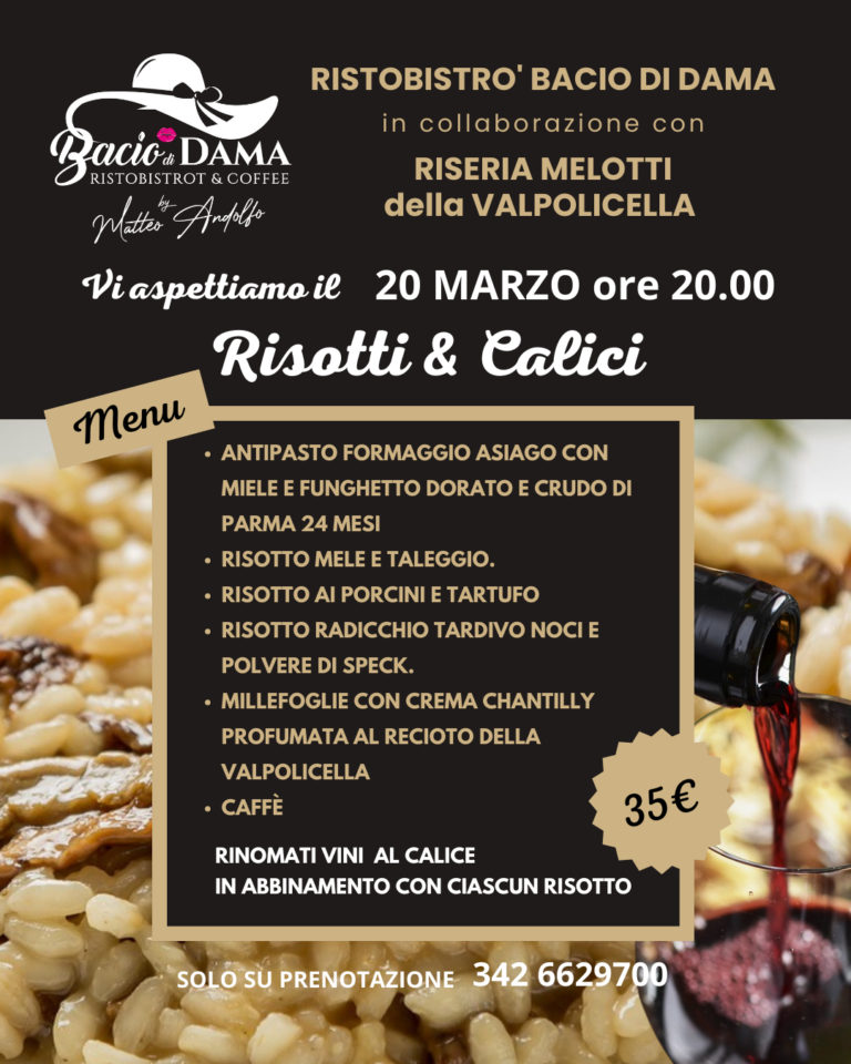 RISTOBISTRO' BACIO DI DAMA in collaborazione con RISERIA MELOTTI della VALPOLICELLA organizza una serata a tema risotti GIOVEDÌ 20 MARZO ORE 20 MENU': Antipasto formaggio asiago con miele e funghetto dorato e crudo di Parma 24 mesi Risotto mele e taleggio. Risotto ai porcini e tartufo Risotto radicchio tardivo noci e polvere di speck. Millefoglie con crema chantilly profumata al RECIOTO della VALPOLICELLA Caffè Vini al calice in abbinamento con ciascun risotto Il prezzo a persona è di 35€ Per prenotazioni contattare il numero 342 6629700